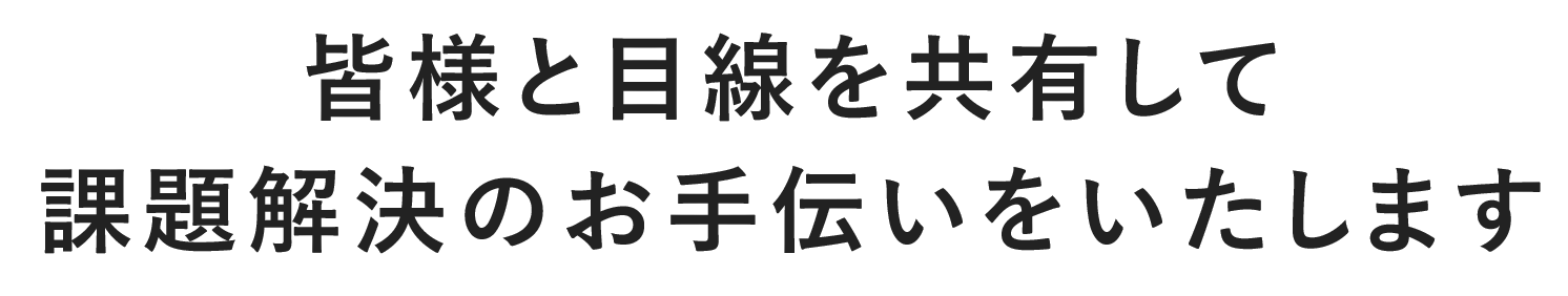 皆様と目線を共有して 課題解決のお手伝いをいたします